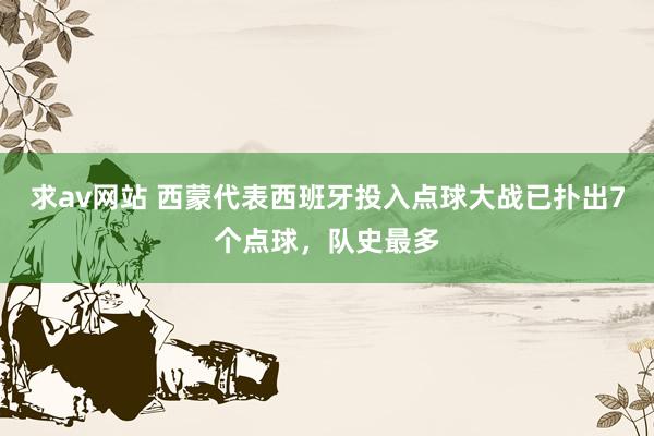 求av网站 西蒙代表西班牙投入点球大战已扑出7个点球，队史最多