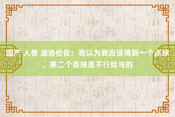 国产 人兽 迪洛伦佐：我以为我应该得到一个点球，第二个丢球是不行给与的