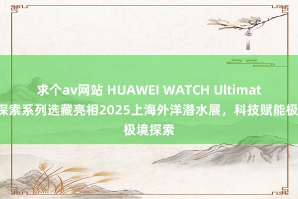求个av网站 HUAWEI WATCH Ultimate超卓探索系列选藏亮相2025上海外洋潜水展，科技赋能极境探索