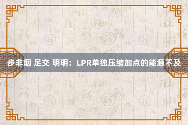 步非烟 足交 明明：LPR单独压缩加点的能源不及