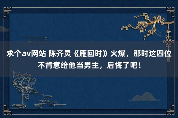 求个av网站 陈齐灵《雁回时》火爆，那时这四位不肯意给他当男主，后悔了吧！