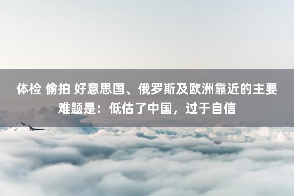体检 偷拍 好意思国、俄罗斯及欧洲靠近的主要难题是：低估了中国，过于自信