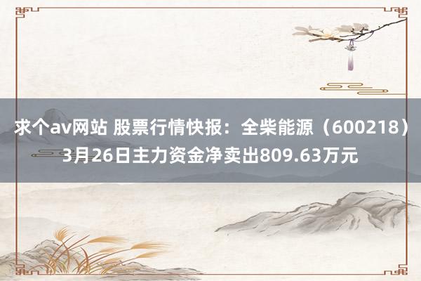 求个av网站 股票行情快报：全柴能源（600218）3月26日主力资金净卖出809.63万元