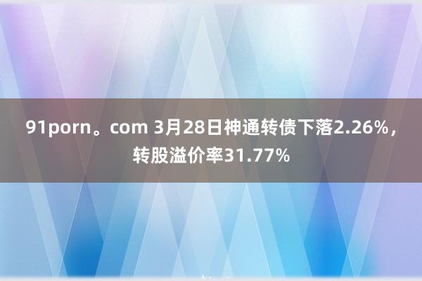 91porn。com 3月28日神通转债下落2.26%，转股溢价率31.77%