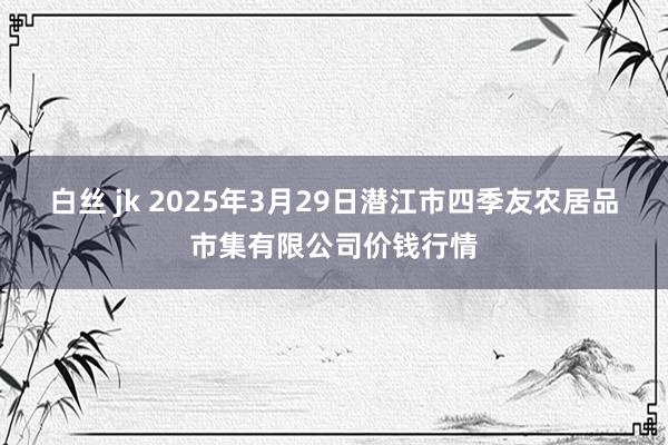 白丝 jk 2025年3月29日潜江市四季友农居品市集有限公司价钱行情