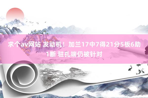 求个av网站 发动机！加兰17中7得21分5板6助1断 驻扎端仍被针对