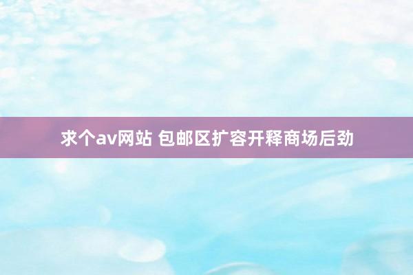 求个av网站 包邮区扩容开释商场后劲