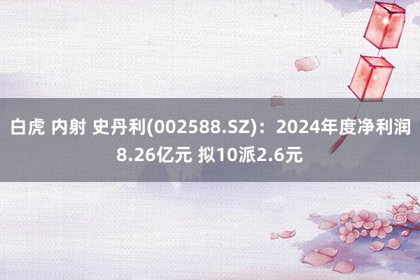 白虎 内射 史丹利(002588.SZ)：2024年度净利润8.26亿元 拟10派2.6元