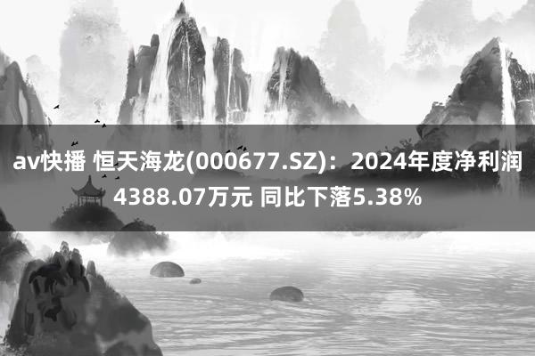 av快播 恒天海龙(000677.SZ)：2024年度净利润4388.07万元 同比下落5.38%
