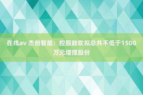 在线av 杰创智能：控股鼓吹拟总共不低于1500万元增捏股份