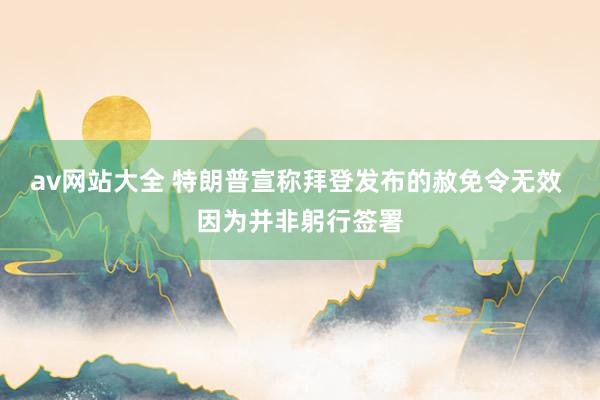 av网站大全 特朗普宣称拜登发布的赦免令无效 因为并非躬行签署