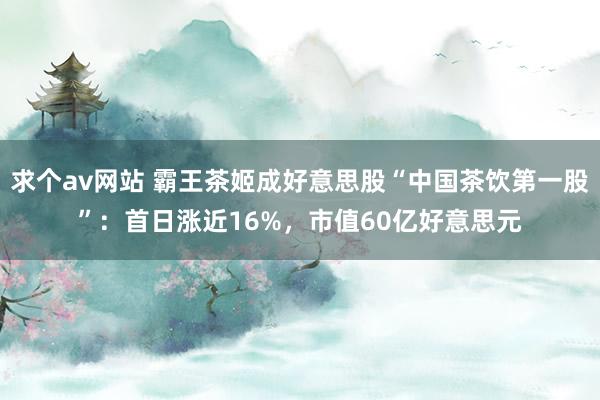 求个av网站 霸王茶姬成好意思股“中国茶饮第一股”：首日涨近16%，市值60亿好意思元