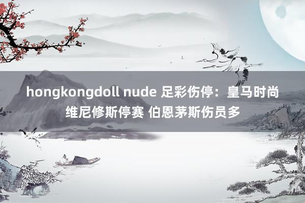 hongkongdoll nude 足彩伤停：皇马时尚维尼修斯停赛 伯恩茅斯伤员多
