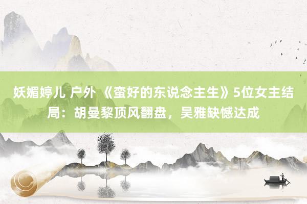 妖媚婷儿 户外 《蛮好的东说念主生》5位女主结局：胡曼黎顶风翻盘，吴雅缺憾达成
